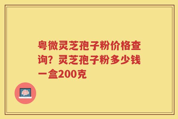 粤微灵芝孢子粉价格查询？灵芝孢子粉多少钱一盒200克