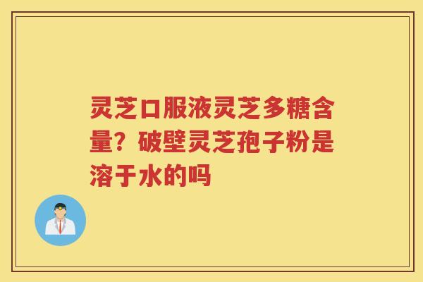 灵芝口服液灵芝多糖含量？破壁灵芝孢子粉是溶于水的吗