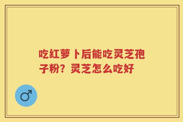 吃红萝卜后能吃灵芝孢子粉？灵芝怎么吃好