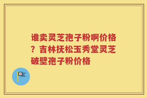 谁卖灵芝孢子粉啊价格？吉林抚松玉秀堂灵芝破壁孢子粉价格