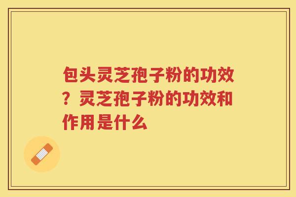 包头灵芝孢子粉的功效？灵芝孢子粉的功效和作用是什么