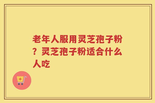 老年人服用灵芝孢子粉？灵芝孢子粉适合什么人吃