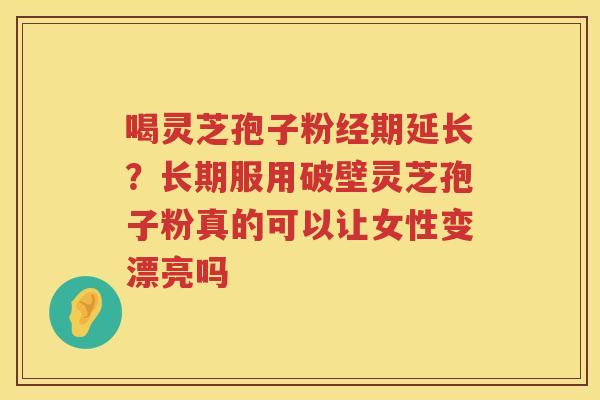 喝灵芝孢子粉经期延长？长期服用破壁灵芝孢子粉真的可以让女性变漂亮吗