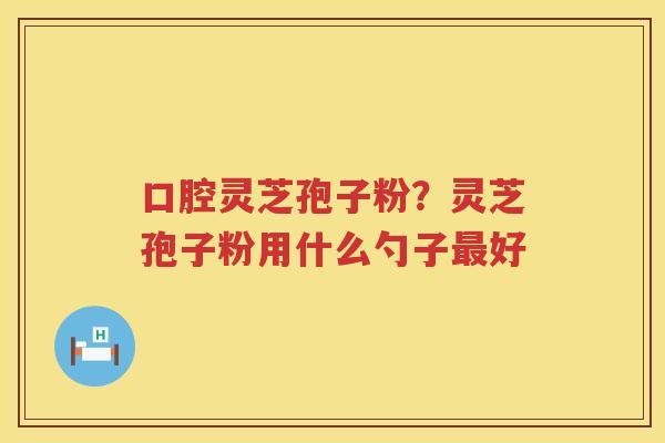 口腔灵芝孢子粉？灵芝孢子粉用什么勺子好