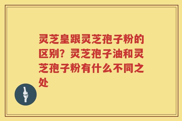 灵芝皇跟灵芝孢子粉的区别？灵芝孢子油和灵芝孢子粉有什么不同之处