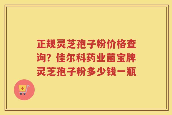 正规灵芝孢子粉价格查询？佳尔科药业菌宝牌灵芝孢子粉多少钱一瓶