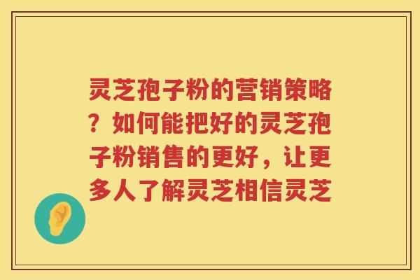 灵芝孢子粉的营销策略？如何能把好的灵芝孢子粉销售的更好，让更多人了解灵芝相信灵芝
