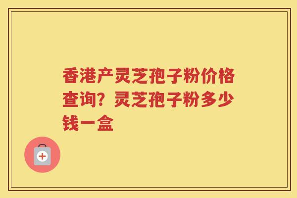 香港产灵芝孢子粉价格查询？灵芝孢子粉多少钱一盒