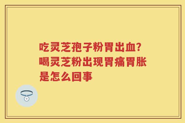 吃灵芝孢子粉胃出？喝灵芝粉出现胃痛胃胀是怎么回事