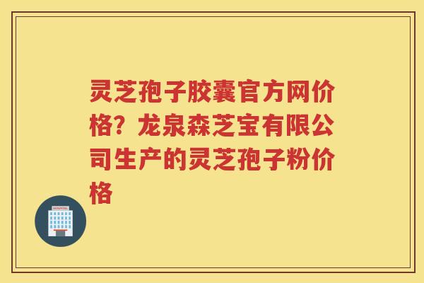 灵芝孢子胶囊官方网价格？龙泉森芝宝有限公司生产的灵芝孢子粉价格