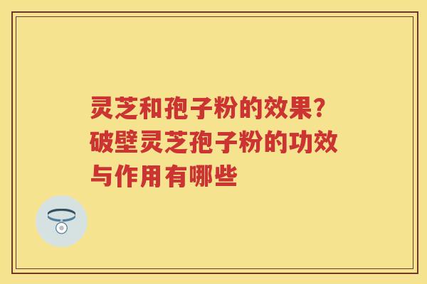 灵芝和孢子粉的效果？破壁灵芝孢子粉的功效与作用有哪些