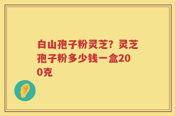 白山孢子粉灵芝？灵芝孢子粉多少钱一盒200克