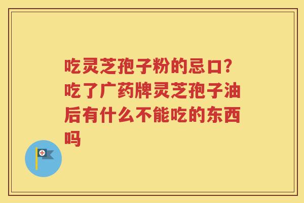 吃灵芝孢子粉的忌口?吃了广药牌灵芝孢子油后有什么不能吃的东西吗 吃灵芝孢子粉的忌口?吃了广药牌灵芝孢子油后有什么不能吃的东西吗