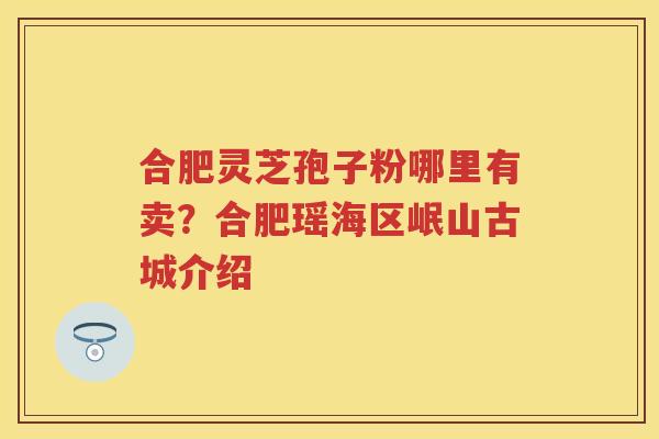合肥灵芝孢子粉哪里有卖？合肥瑶海区岷山古城介绍