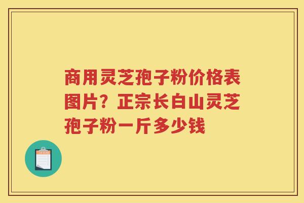 商用灵芝孢子粉价格表图片？正宗长白山灵芝孢子粉一斤多少钱