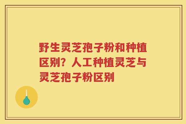 野生灵芝孢子粉和种植区别？人工种植灵芝与灵芝孢子粉区别
