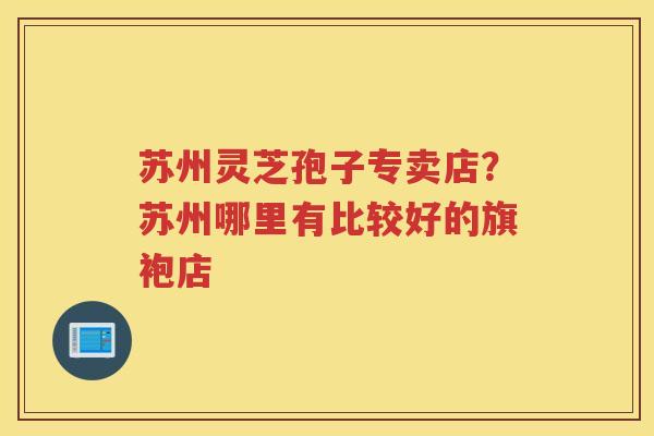 苏州灵芝孢子专卖店？苏州哪里有比较好的旗袍店