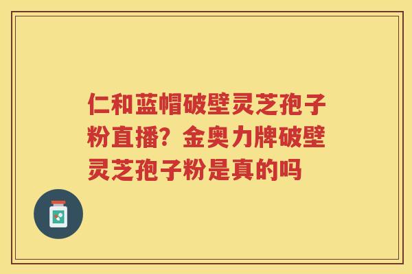 仁和蓝帽破壁灵芝孢子粉直播？金奥力牌破壁灵芝孢子粉是真的吗