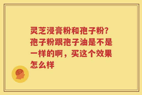 灵芝浸膏粉和孢子粉？孢子粉跟孢子油是不是一样的啊，买这个效果怎么样