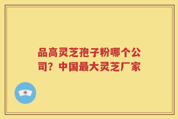 品高灵芝孢子粉哪个公司？中国大灵芝厂家