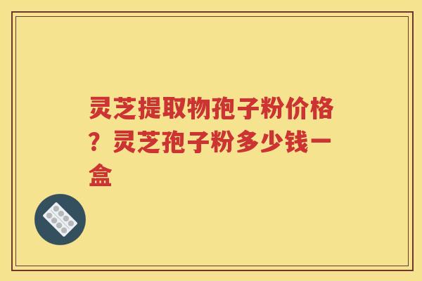 灵芝提取物孢子粉价格？灵芝孢子粉多少钱一盒