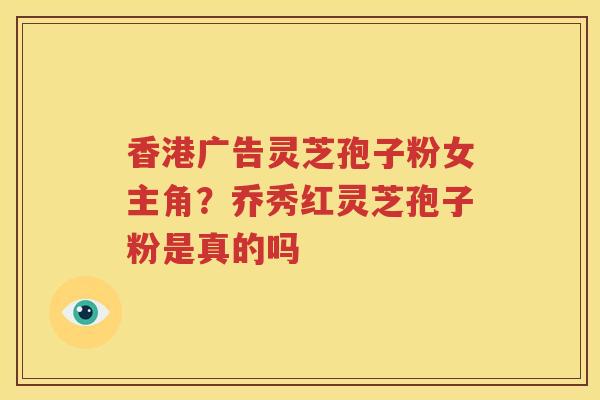 香港广告灵芝孢子粉女主角？乔秀红灵芝孢子粉是真的吗