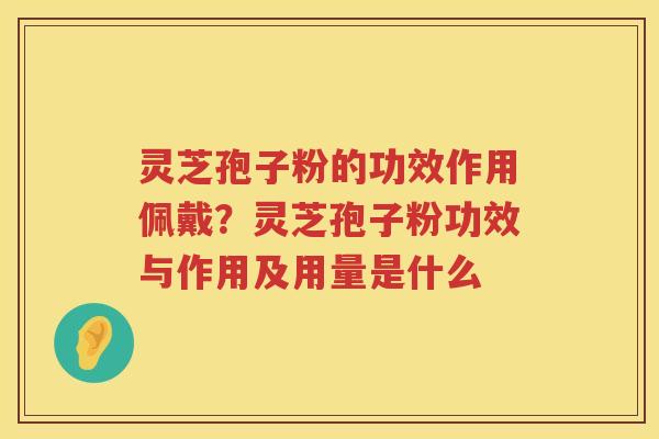 灵芝孢子粉的功效作用佩戴？灵芝孢子粉功效与作用及用量是什么