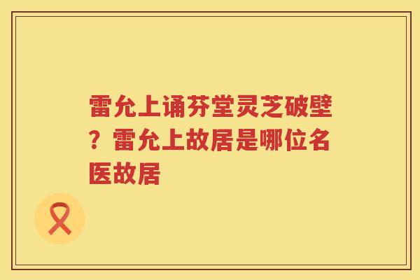 雷允上诵芬堂灵芝破壁？雷允上故居是哪位名医故居