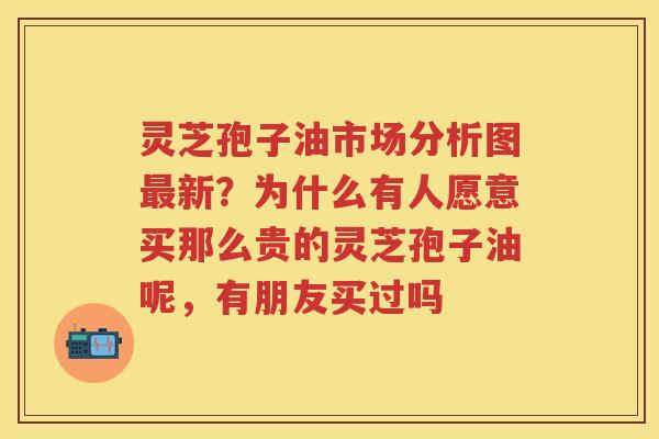 灵芝孢子油市场分析图新?为什么有人愿意买那么贵的灵芝孢子油呢,有朋友买过吗 灵芝孢子油市场分析图新?为什么有人愿意买那么贵的灵芝孢子油呢,有朋友买过吗