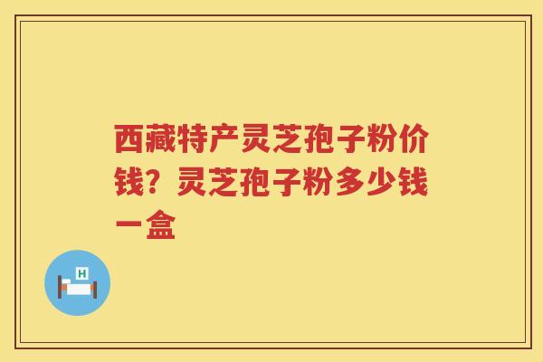 西藏特产灵芝孢子粉价钱？灵芝孢子粉多少钱一盒