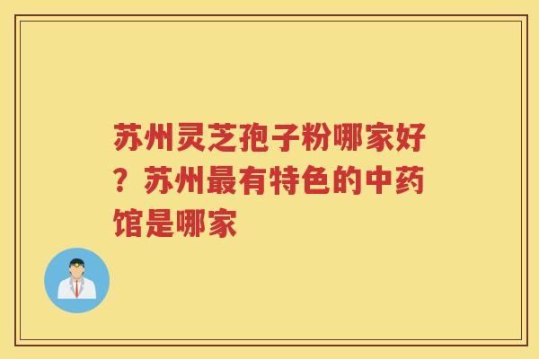 苏州灵芝孢子粉哪家好？苏州有特色的馆是哪家