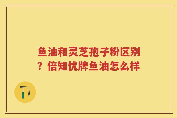 鱼油和灵芝孢子粉区别？倍知优牌鱼油怎么样