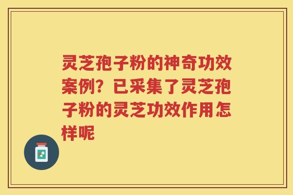 灵芝孢子粉的神奇功效案例？已采集了灵芝孢子粉的灵芝功效作用怎样呢