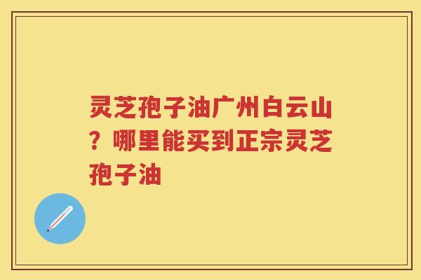 灵芝孢子油广州白云山？哪里能买到正宗灵芝孢子油
