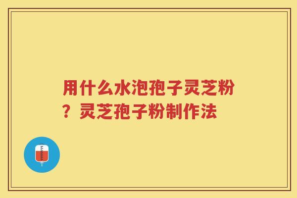 用什么水泡孢子灵芝粉？灵芝孢子粉制作法