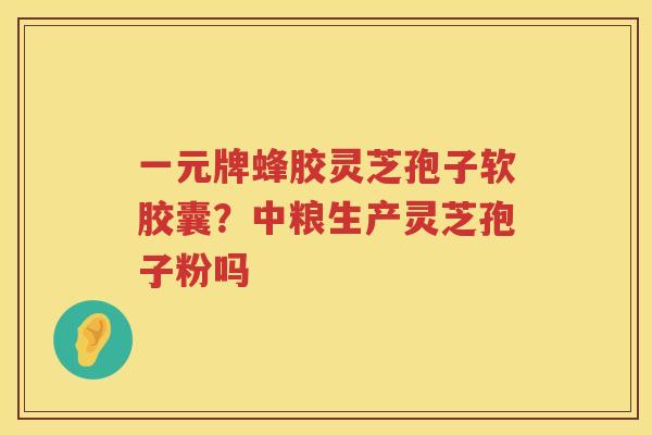 一元牌蜂胶灵芝孢子软胶囊？中粮生产灵芝孢子粉吗