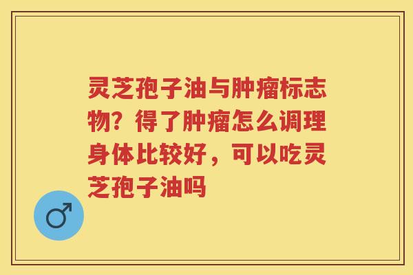 灵芝孢子油与标志物？得了怎么调理身体比较好，可以吃灵芝孢子油吗