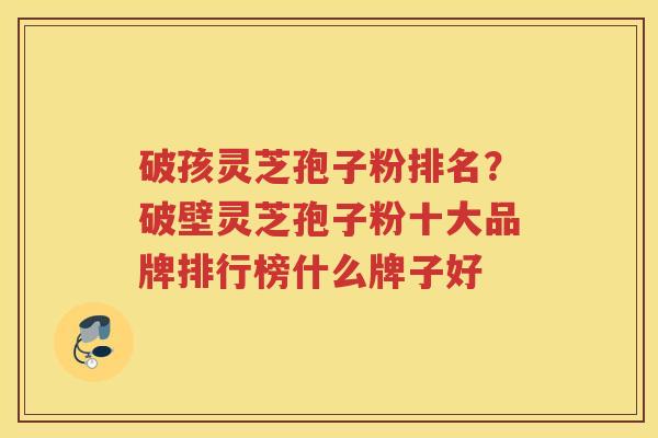 破孩灵芝孢子粉排名？破壁灵芝孢子粉十大品牌排行榜什么牌子好
