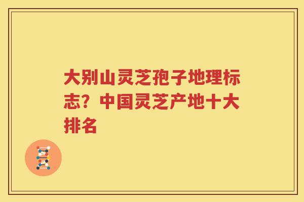 大别山灵芝孢子地理标志？中国灵芝产地十大排名