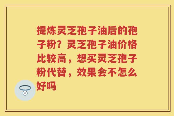 提炼灵芝孢子油后的孢子粉？灵芝孢子油价格比较高，想买灵芝孢子粉代替，效果会不怎么好吗