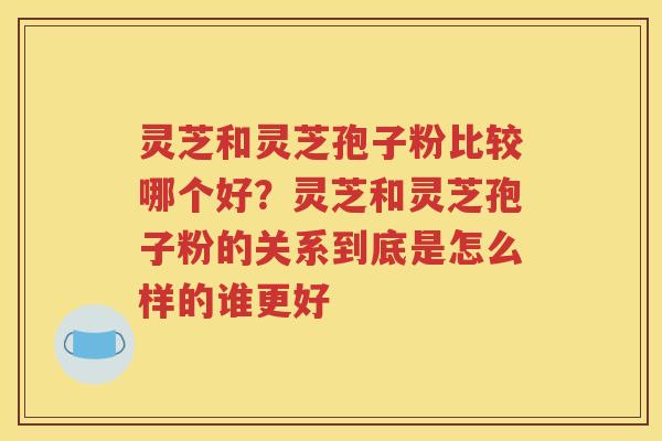 灵芝和灵芝孢子粉比较哪个好？灵芝和灵芝孢子粉的关系到底是怎么样的谁更好
