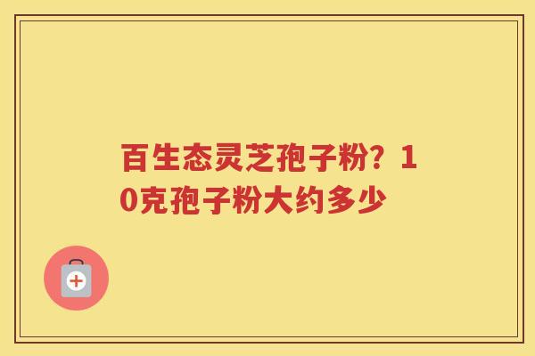 百生态灵芝孢子粉？10克孢子粉大约多少