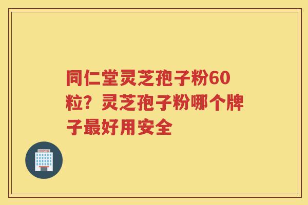 同仁堂灵芝孢子粉60粒？灵芝孢子粉哪个牌子好用安全