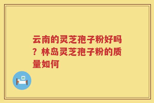 云南的灵芝孢子粉好吗？林岛灵芝孢子粉的质量如何