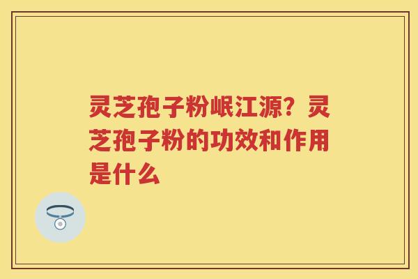 灵芝孢子粉岷江源？灵芝孢子粉的功效和作用是什么