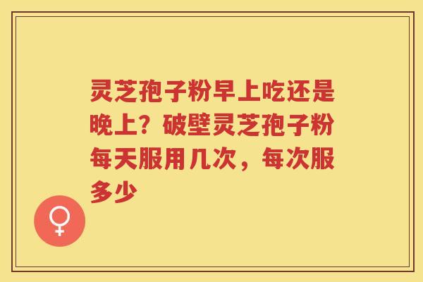 灵芝孢子粉早上吃还是晚上？破壁灵芝孢子粉每天服用几次，每次服多少