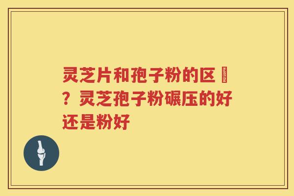 灵芝片和孢子粉的区別?灵芝孢子粉碾压的好还是粉好 灵芝片和孢子粉的区別?灵芝孢子粉碾压的好还是粉好