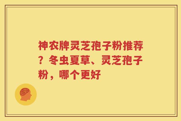 神农牌灵芝孢子粉推荐？冬虫夏草、灵芝孢子粉，哪个更好