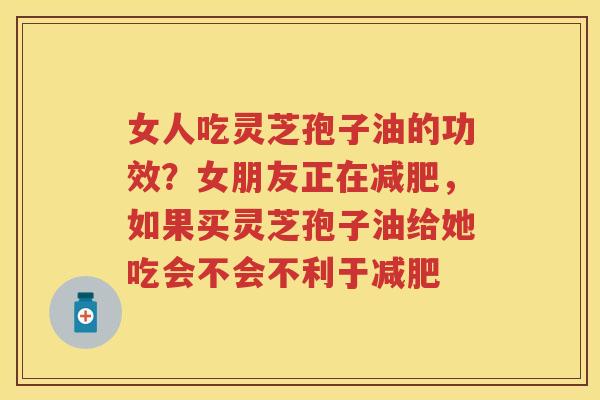 女人吃灵芝孢子油的功效？女朋友正在，如果买灵芝孢子油给她吃会不会不利于