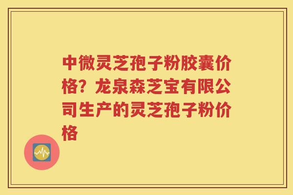 中微灵芝孢子粉胶囊价格？龙泉森芝宝有限公司生产的灵芝孢子粉价格